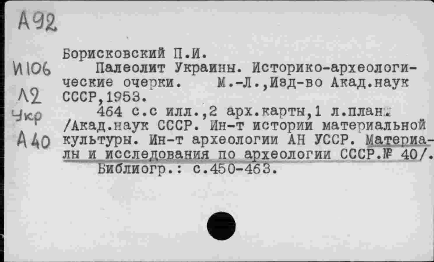 ﻿А 92
И lot
Л2.
Чюр
А До
Борисковский П.И.
Палеолит Украины. Историко-археологические очерки.	М.-Л.,Изд-во Акад.наук
СССР,1953.
464 с.с илл.,2 арх.карты,1 л.план. /Акад.наук СССР. Ин-т истории материальной культуры. Ин-т археологии АН УССР. Материалы и исследования по археологии СССР.КР 40/
Ьиблиогр.: с.450-463.